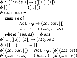  %format phi = “\phi” %format phii = “\phi^\prime” \begin{code} phi :: [Maybe a] -> ([[a]],[a]) phi [] = ([],[]) phi (an:ans) = case an of Nothing -> (as:aas,[]) Just a -> (aas,a:as) where (aas,as) = phi ans \end{code} \begin{code} phii :: ([[a]],[a]) -> [Maybe a] phii ([],[]) = [] phii (as:aas,[]) = Nothing:(phii (aas,as)) phii (aas,a:as) = (Just a):(phii (aas,as)) \end{code} 