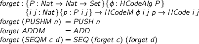  %format phi = “\phi” > forget : {P : Nat -> Nat -> Set}{phi : HCodeAlg P} > {i j : Nat}{p : P i j} -> HCodeM phi i j p -> HCode i j > forget (PUSHM n) = PUSH n > forget ADDM = ADD > forget (SEQM c d) = SEQ (forget c) (forget d) 