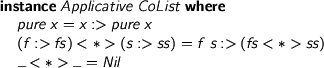  > instance Applicative CoList where > pure x = x :> pure x > (f :> fs) <*> (s :> ss) = f s :> (fs <*> ss) > _ <*> _ = Nil 