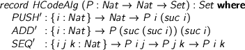  > record HCodeAlg (P : Nat -> Nat -> Set) : Set where > PUSH' : {i : Nat} -> Nat -> P i (suc i) > ADD' : {i : Nat} -> P (suc (suc i)) (suc i) > SEQ' : {i j k : Nat} -> P i j -> P j k -> P i k 