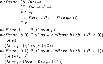  %format forall = “\forall” > binPeano : (b : Bin) -> > (P : Bin -> *) -> > P 1 -> > ((i : Bin) -> P i -> P (bsuc i)) -> > P b > > binPeano 1 P p1 ps = p1 > binPeano (b ; 0) P p1 ps = binPeano b (\b -> P (b ; 0)) > (ps p1) > (\i -> ps (i ; 1) . ps (i ; 0)) > binPeano (b ; 1) P p1 ps = binPeano b (\b -> P (b ; 1)) > (ps (ps p1)) > (\i -> ps (bsuc i ; 0) . ps (i ; 1)) 