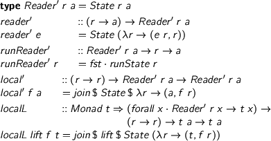  %format . = “\cdot” \begin{code} type Reader' r a = State r a reader' :: (r -> a) -> Reader' r a reader' e = State (\r -> (e r, r)) runReader' :: Reader' r a -> r -> a runReader' r = fst . runState r local' :: (r -> r) -> Reader' r a -> Reader' r a local' f a = join $ State $ \r -> (a, f r) localL :: Monad t => (forall x. Reader' r x -> t x) -> (r -> r) -> t a -> t a localL lift f t = join $ lift $ State (\r -> (t, f r)) \end{code} 