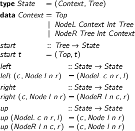  \small > type State = (Context, Tree) > > data Context = Top > | NodeL Context Int Tree > | NodeR Tree Int Context > > start :: Tree -> State > start t = (Top, t) > > > left :: State -> State > left (c, Node l n r) = (NodeL c n r, l) > > right :: State -> State > right (c, Node l n r) = (NodeR l n c, r) > > up :: State -> State > up (NodeL c n r, l) = (c, Node l n r) > up (NodeR l n c, r) = (c, Node l n r) 