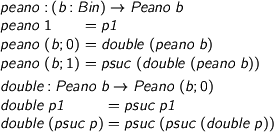  > peano : (b : Bin) -> Peano b > peano 1 = p1 > peano (b ; 0) = double (peano b) > peano (b ; 1) = psuc (double (peano b)) > > double : Peano b -> Peano (b ; 0) > double p1 = psuc p1 > double (psuc p) = psuc (psuc (double p)) 