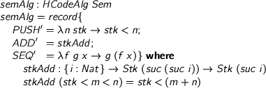  > semAlg : HCodeAlg Sem > semAlg = record { > PUSH' = \n stk -> stk < n; > ADD' = stkAdd; > SEQ' = \f g x -> g (f x) } where > stkAdd : {i : Nat} -> Stk (suc (suc i)) -> Stk (suc i) > stkAdd (stk < m < n) = stk < (m + n) 