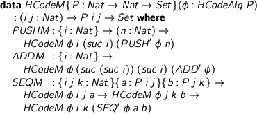  %format phi = “\phi” > data HCodeM {P : Nat -> Nat -> Set}(phi : HCodeAlg P) > : (i j : Nat) -> P i j -> Set where > PUSHM : {i : Nat} -> (n : Nat) -> > HCodeM phi i (suc i) (PUSH' phi n) > ADDM : {i : Nat} -> > HCodeM phi (suc (suc i)) (suc i) (ADD' phi) > SEQM : {i j k : Nat}{a : P i j}{b : P j k} -> > HCodeM phi i j a -> HCodeM phi j k b -> > HCodeM phi i k (SEQ' phi a b) 