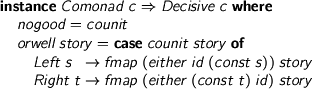  > instance Comonad c => Decisive c where > nogood = counit > orwell story = case counit story of > Left s -> fmap (either id (const s)) story > Right t -> fmap (either (const t) id) story 