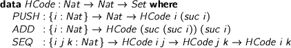  > data HCode : Nat -> Nat -> Set where > PUSH : {i : Nat} -> Nat -> HCode i (suc i) > ADD : {i : Nat} -> HCode (suc (suc i)) (suc i) > SEQ : {i j k : Nat} -> HCode i j -> HCode j k -> HCode i k 