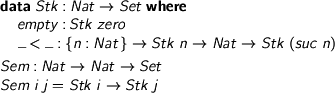  > data Stk : Nat -> Set where > empty : Stk zero > _<_ : {n : Nat} -> Stk n -> Nat -> Stk (suc n) > > Sem : Nat -> Nat -> Set > Sem i j = Stk i -> Stk j 