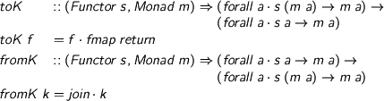  %format . = “\cdot” \begin{code} toK :: (Functor s, Monad m) => (forall a. s (m a) -> m a) -> (forall a. s a -> m a) toK f = f . fmap return fromK :: (Functor s, Monad m) => (forall a. s a -> m a) -> (forall a. s (m a) -> m a) fromK k = join . k \end{code} 