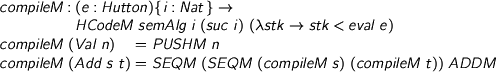  > compileM : (e : Hutton){i : Nat} -> > HCodeM semAlg i (suc i) (\stk -> stk < eval e) > compileM (Val n) = PUSHM n > compileM (Add s t) = SEQM (SEQM (compileM s) (compileM t)) ADDM 