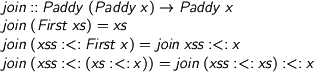  > join :: Paddy (Paddy x) -> Paddy x > join (First xs) = xs > join (xss :<: First x) = join xss :<: x > join (xss :<: (xs :<: x)) = join (xss :<: xs) :<: x 