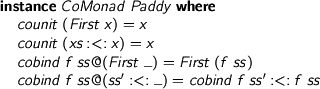  > instance CoMonad Paddy where > counit (First x) = x > counit (xs :<: x) = x > cobind f ss@(First _) = First (f ss) > cobind f ss@(ss' :<: _) = cobind f ss' :<: f ss 