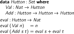  > data Hutton : Set where > Val : Nat -> Hutton > Add : Hutton -> Hutton -> Hutton > > eval : Hutton -> Nat > eval (Val n) = n > eval (Add s t) = eval s + eval t 