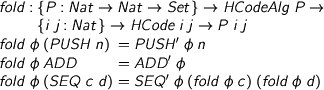  %format phi = “\phi” > fold : {P : Nat -> Nat -> Set} -> HCodeAlg P -> > {i j : Nat} -> HCode i j -> P i j > fold phi (PUSH n) = PUSH' phi n > fold phi ADD = ADD' phi > fold phi (SEQ c d) = SEQ' phi (fold phi c) (fold phi d) 