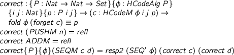  %format phi = “\phi” %format == = “\equiv” > correct : {P : Nat -> Nat -> Set}{phi : HCodeAlg P} > {i j : Nat}{p : P i j} -> (c : HCodeM phi i j p) -> > fold phi (forget c) == p > correct (PUSHM n) = refl > correct ADDM = refl > correct {P} {phi} (SEQM c d) = resp2 (SEQ' phi) (correct c) (correct d) 