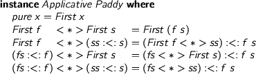  > instance Applicative Paddy where > pure x = First x > First f <*> First s = First (f s) > First f <*> (ss :<: s) = (First f <*> ss) :<: f s > (fs :<: f) <*> First s = (fs <*> First s) :<: f s > (fs :<: f) <*> (ss :<: s) = (fs <*> ss) :<: f s 