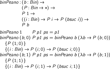  %format forall = “\forall” > binPeano : (b : Bin) -> > (P : Bin -> *) -> > P 1 -> > ((i : Bin) -> P i -> P (bsuc i)) -> > P b > > binPeano 1 P p1 ps = p1 > binPeano (b ; 0) P p1 ps = binPeano b (\b -> P (b ; 0)) > {P (1 ; 0)} > {(i : Bin) -> P (i ; 0) -> P (bsuc i ; 0)} > binPeano (b ; 1) P p1 ps = binPeano b (\b -> P (b ; 1)) > {P (1 ; 1)} > {(i : Bin) -> P (i ; 1) -> P (bsuc i ; 1)} 